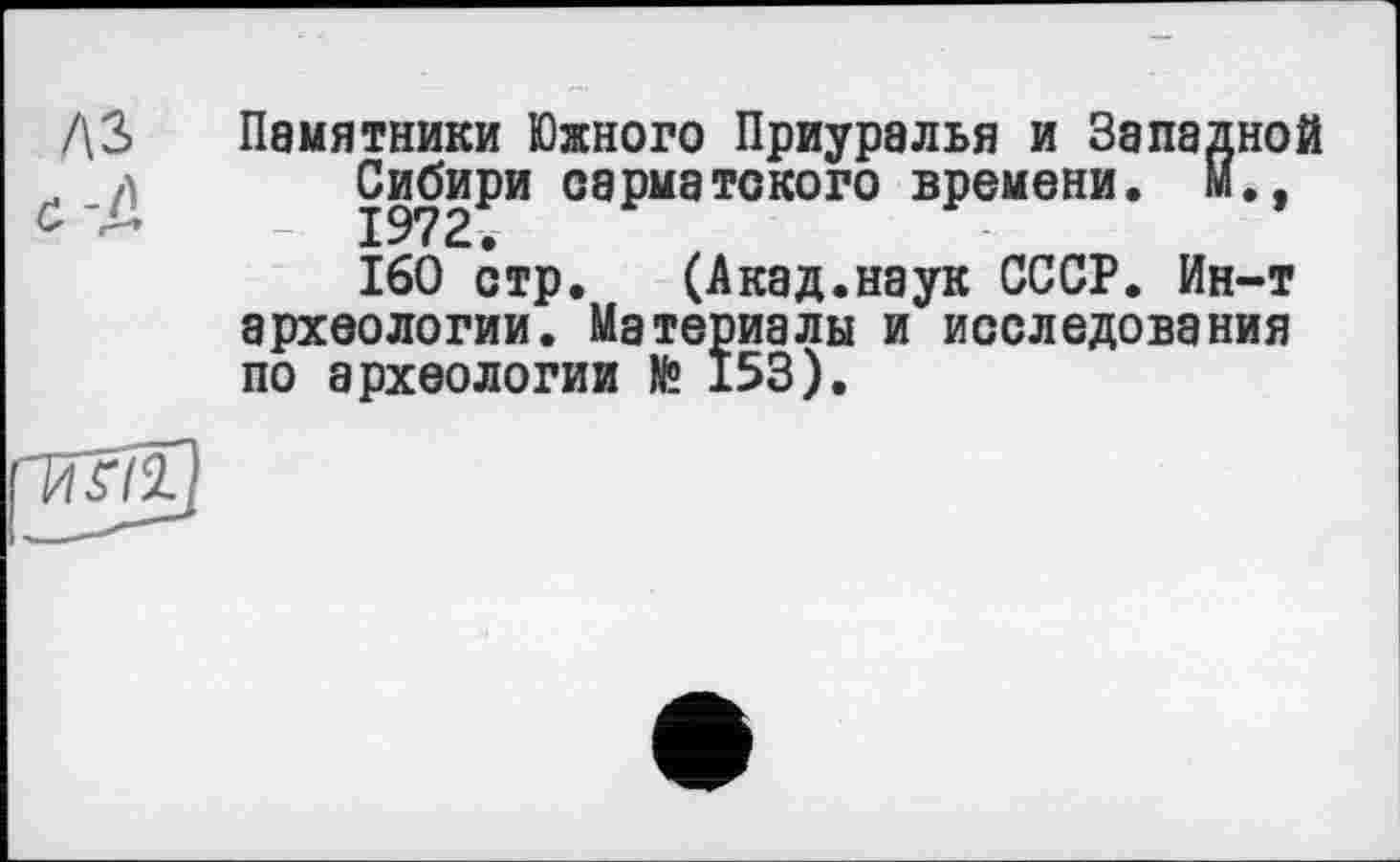 ﻿Памятники Южного Приуралья и Западной Сибири сарматского времени. М.,
160 стр. (Акад.наук СССР. Ин-т археологии. Материалы и исследования по археологии № 153).